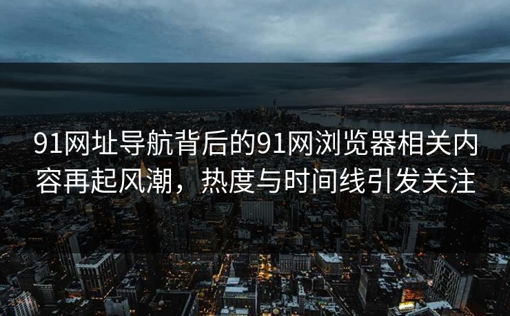 91网址导航背后的91网浏览器相关内容再起风潮，热度与时间线引发关注