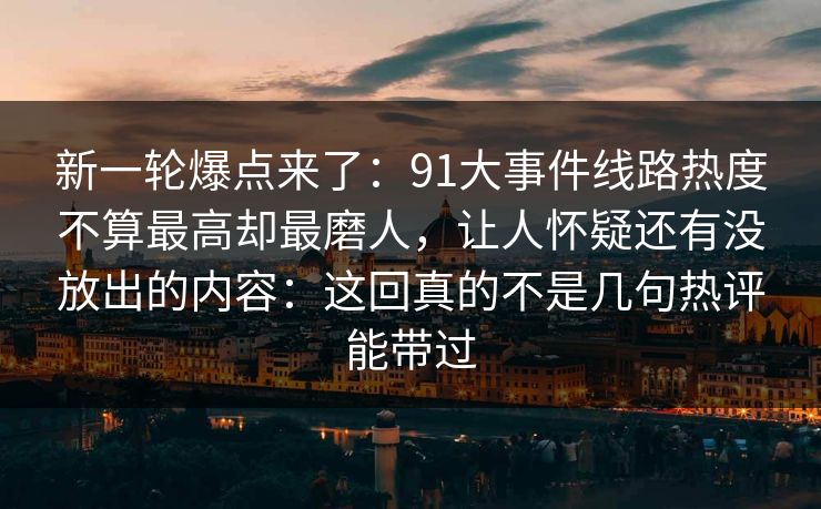 新一轮爆点来了:91大事件线路热度不算最高却最磨人,让人怀疑还有没放出的内容:这回真的不是几句热评能带过 新一轮爆点来了:91大事件线路热度不算最高却最磨人,让人怀疑还有没放出的内容:这回真的不是几句热评能带过
